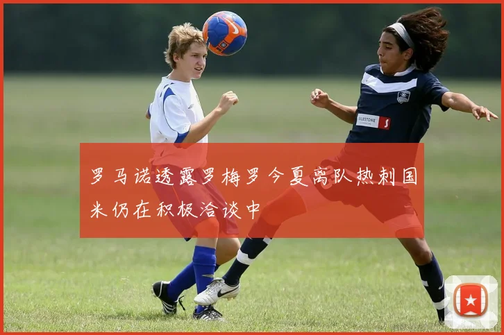 罗马诺透露罗梅罗今夏离队热刺国米仍在积极洽谈中