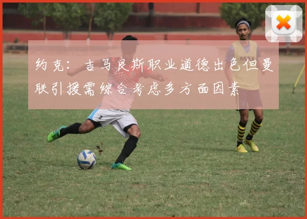 约克：吉马良斯职业道德出色但曼联引援需综合考虑多方面因素