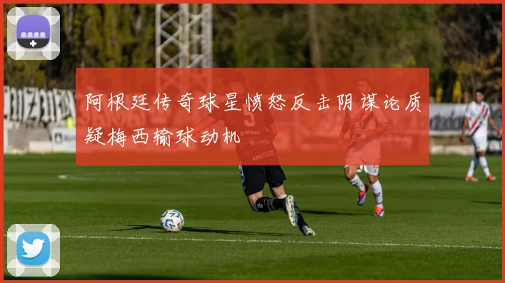 阿根廷传奇球星愤怒反击阴谋论质疑梅西输球动机