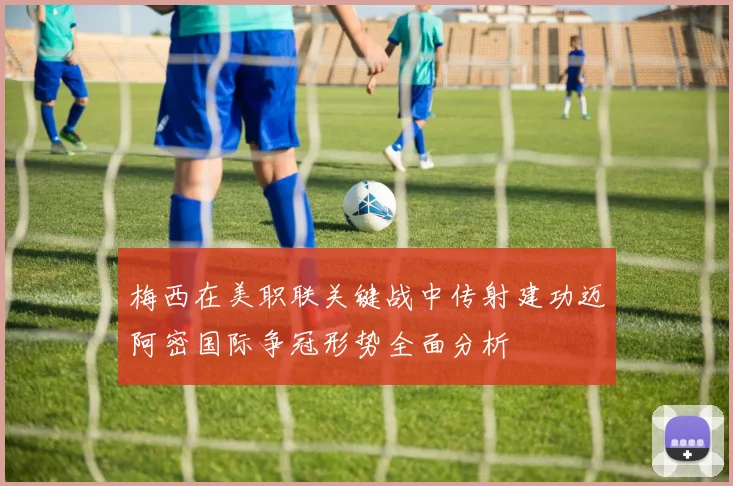 梅西在美职联关键战中传射建功迈阿密国际争冠形势全面分析