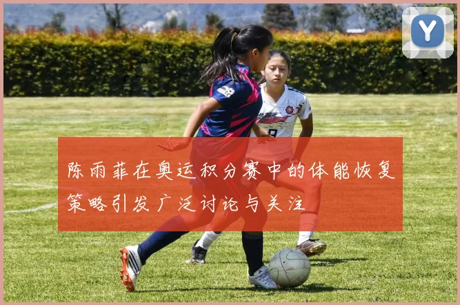 陈雨菲在奥运积分赛中的体能恢复策略引发广泛讨论与关注