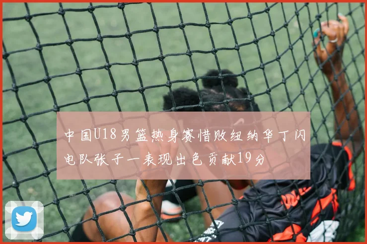 中国U18男篮热身赛惜败纽纳华丁闪电队张子一表现出色贡献19分