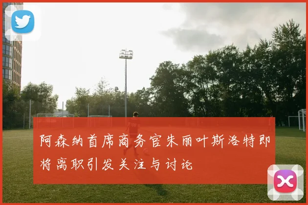 阿森纳首席商务官朱丽叶斯洛特即将离职引发关注与讨论