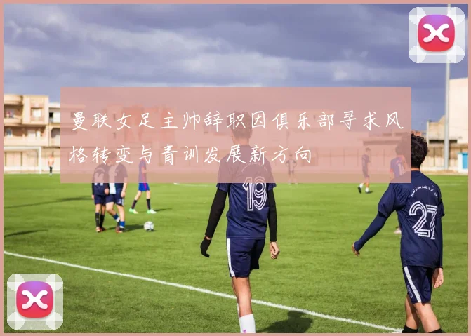 曼联女足主帅辞职因俱乐部寻求风格转变与青训发展新方向